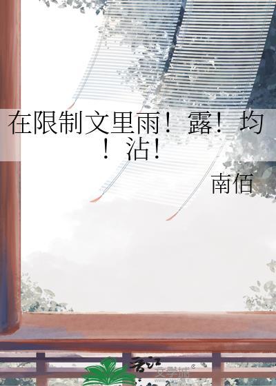 在限制文里雨!露!均!沾! 南佰 笔趣阁